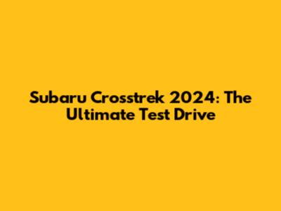 Subaru Crosstrek 2024: The Ultimate Test Drive