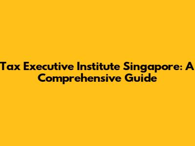 Tax Executive Institute Singapore: A Comprehensive Guide