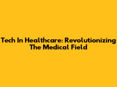 Tech In Healthcare: Revolutionizing The Medical Field