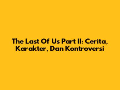 The Last Of Us Part II: Cerita, Karakter, Dan Kontroversi