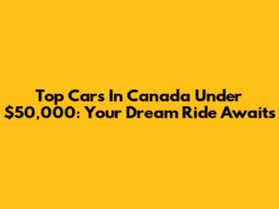Top Cars In Canada Under $50,000: Your Dream Ride Awaits