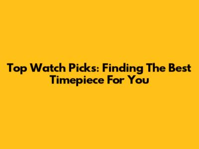 Top Watch Picks: Finding The Best Timepiece For You