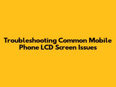 Troubleshooting Common Mobile Phone LCD Screen Issues