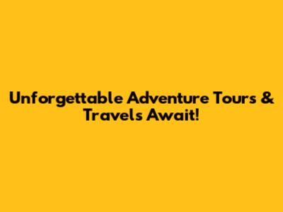 Unforgettable Adventure Tours & Travels Await!