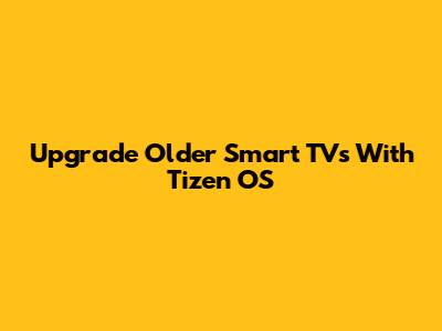 Upgrade Older Smart TVs With Tizen OS