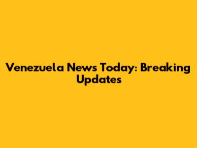 Venezuela News Today: Breaking Updates