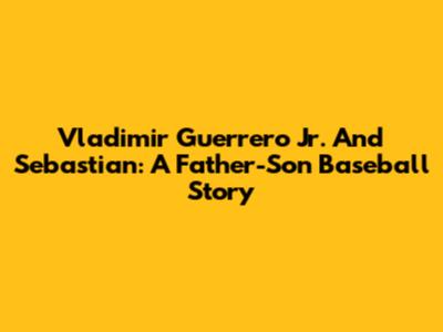 Vladimir Guerrero Jr. And Sebastian: A Father-Son Baseball Story