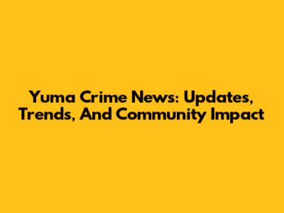 Yuma Crime News: Updates, Trends, And Community Impact
